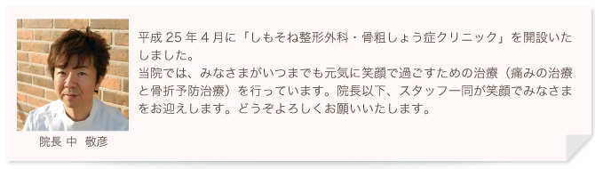 平成25年4月に「しもそね整形外科・骨粗しょう症クリニック」を開設させていただきました。長い老後を過ごすのが当たり前になった今、充実した人生を送れるかは足腰の健康次第であると言っても過言ではありません。当院では皆様がいつまでも元気に笑顔で歩くための治療(痛みの治療と骨折予防治療)を行い、寝たきり予防を目指しています。院長以下、スタッフが一丸となり、最善の治療を行います。どうぞよろしくお願いいたします。院長中敬彦